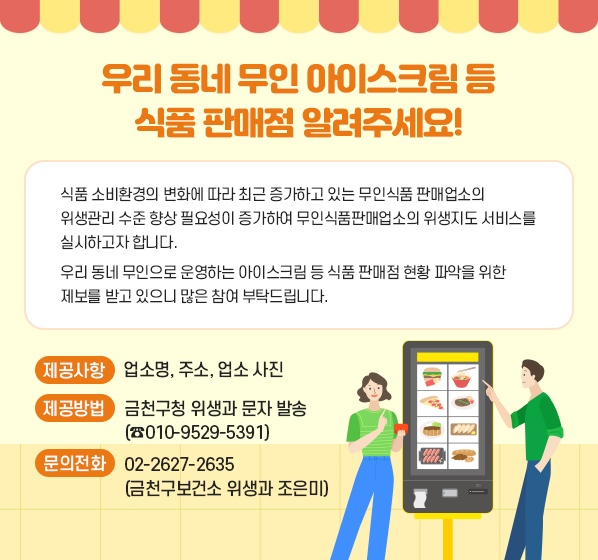 ○ 우리 동네 무인 아이스크림 등 식품 판매점 알려주세요!
 - 식품 소비환경의 변화에 따라 최근 증가하고 있는 무인식품 판매업소의 위생관리 수준 향상 필요성이 증가하여 무인식품판매업소의 위생지도 서비스를 실시하고자 합니다.
 - 우리 동네 무인으로 운영하는 아이스크림 등 식품 판매점 현황 파악을 위한 제보를 받고 있으니 많은 참여 부탁드립니다.
 - 제공사항 : 업소명, 주소, 업소 사진
 - 제공방법 : 금천구청 위생과 문자 발송(☎010-9529-5391)
 ○ 문의전화 : 02-2627-2635 (금천구보건소 위생과 조은미)
