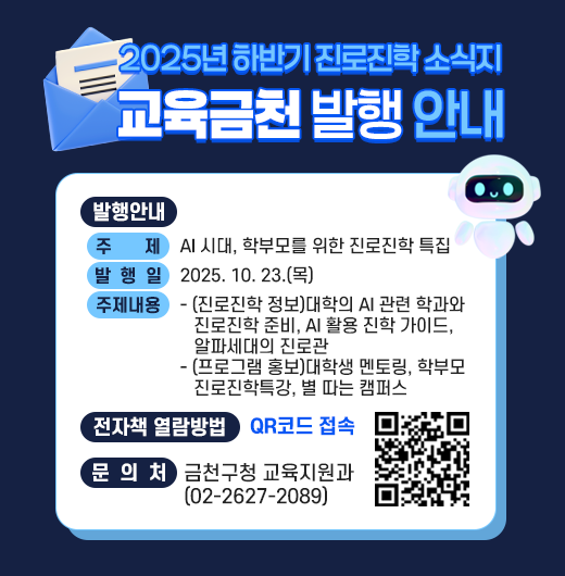 □ 발행안내
  ○ 주    제 : AI 시대, 학부모를 위한 진로진학 특집
  ○ 발 행 일 : 2025. 10. 23.(목)
  ○ 주요내용
   - (진로진학 정보)대학의 AI 관련 학과와 진로진학 준비, AI 활용 진학 가이드, 알파세대의 진로관
   - (프로그램 홍보)대학생 멘토링, 학부모 진로진학특강, 별 따는 캠퍼스
  □ 전자책 열람방법 : QR코드 접속

QR코드 접속


  □ 문 의 처 : 금천구청 교육지원과 (02-2627-2089)