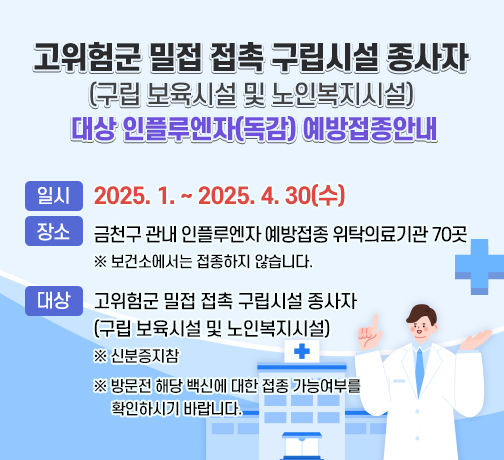 고위험군 밀접 접촉 구립시설 종사자(구립 보육시설 및 노인복지시설) 
  대상 인플루엔자(독감) 예방접종안내>
  ○ 일시: 2025. 1. ~ 2025. 4. 30(수) 
  ○ 장소: 금천구 관내 인플루엔자 예방접종 위탁의료기관 70곳
         ※ 보건소에서는 접종하지 않습니다.
  ○ 대상: 고위험군 밀접 접촉 구립시설 종사자
           (구립 보육시설 및 노인복지시설)
          ※ 신분증지참