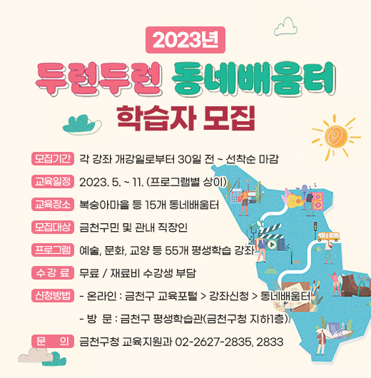 ◆ 2023년 두런두런 동네배움터 학습자 모집 ◆
  ○ 모집기간  각 강좌 개강일로부터 30일 전 ~ 선착순 마감
  ○ 교육일정  2023. 5. ~ 11. (프로그램별 상이)
  ○ 교육장소  복숭아마을 등 15개 동네배움터
  ○ 모집대상  금천구민 및 관내 직장인 
  ○ 프로그램  예술, 문화, 교양 등 55개 평생학습 강좌
  ○ 수 강 료  무료 / 재료비 수강생 부담
  ○ 신청방법
    - 온라인 : 금천구 교육포털 > 강좌신청 > 동네배움터 
    - 방  문 : 금천구 평생학습관(금천구청 지하1층) 
  ○ 문    의  금천구청 교육지원과 02-2627-2835, 2833