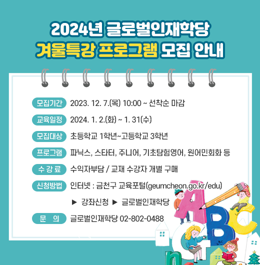 ◆2024년 글로벌인재학당 겨울특강 프로그램 모집 안내◆
  ○ 모집기간  2023. 12. 7.(목) 10:00 ~ 선착순 마감
  ○ 교육일정  2024. 1. 2.(화) ~ 1. 31(수)
  ○ 모집대상  초등학교 1학년~고등학교 3학년 
  ○ 프로그램  파닉스, 스타터, 주니어, 기초탐험영어, 원어민회화 등
  ○ 수 강 료  수익자부담 / 교재 수강자 개별 구매
  ○ 신청방법
    - 인터넷 : 금천구 교육포털(geumcheon.go.kr/edu) 
               > 강좌신청 > 글로벌인재학당
  ○ 문    의  글로벌인재학당 02-802-0488