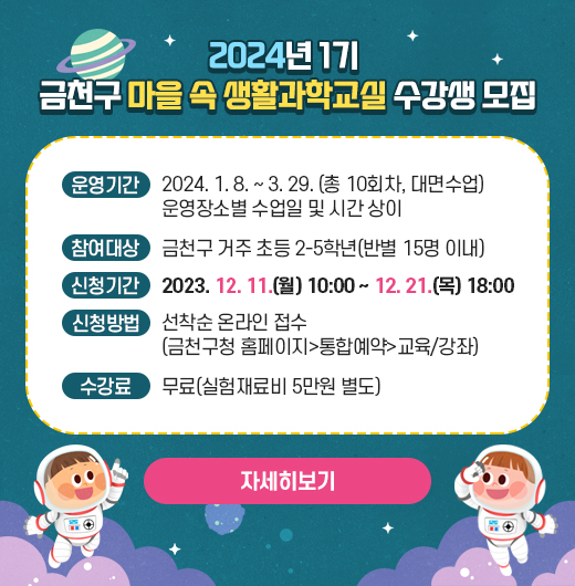 ○ 운영기간 : 2024. 1. 8. ~ 3. 29. (총 10회차, 대면수업)
  - 운영장소별 수업일 및 시간 상이 
○ 참여대상: 금천구 거주 초등 2-5학년(반별 15명 이내)
○ 신청기간 : 2023. 12. 11.(월) 10:00 ~ 12. 21.(목) 18:00
○ 신청방법 : 선착순 온라인 접수(금천구청 홈페이지>통합예약>교육/강좌)
○ 수 강 료 : 무료(실험재료비 5만원 별도)
   (☞ 자세히 보기)