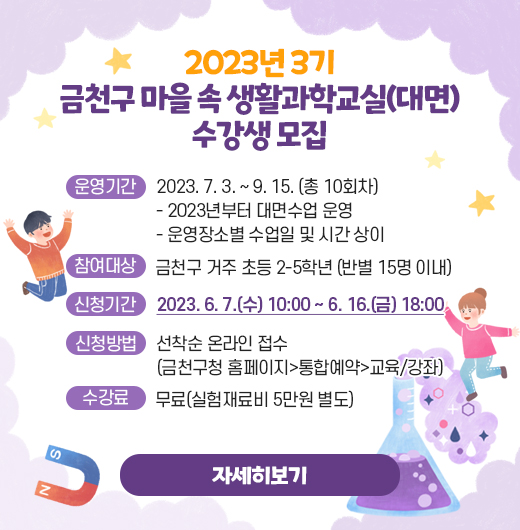2023년 3기 금천구 마을 속 생활과학교실(대면) 수강생 모집
○ 운영기간 : 2023. 7. 3. ~ 9. 15. (총 10회차)
  - 2023년부터 대면수업 운영
  - 운영장소별 수업일 및 시간 상이 
○ 참여대상: 금천구 거주 초등 2-5학년(반별 15명 이내)
○ 신청기간 : 2023. 6. 7.(수) 10:00 ~ 6. 16.(금) 18:00
○ 신청방법 : 선착순 온라인 접수(금천구청 홈페이지>통합예약>교육/강좌)
○ 수 강 료 : 무료(실험재료비 5만원 별도)