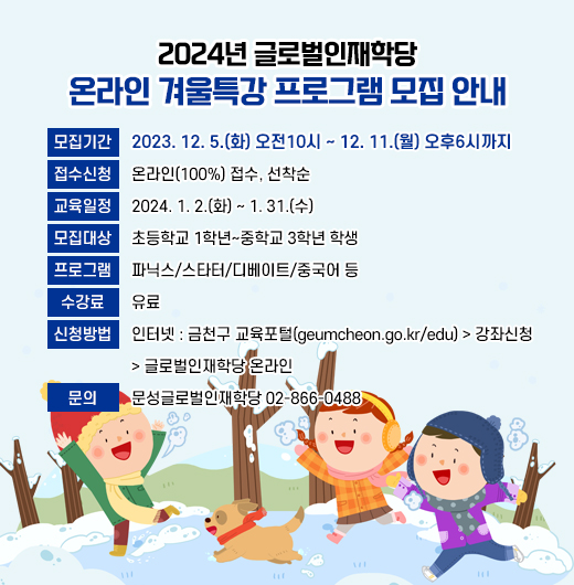 ◆2024년 글로벌인재학당 온라인 겨울특강 프로그램 모집 안내◆

  ○ 모집기간: 2023. 12. 5.(화) 오전10시 ~ 12. 11.(월) 오후6시까지
  ○ 접수신청: 온라인(100%) 접수, 선착순
  ○ 교육일정: 2024. 1. 2.(화) ~ 1. 31.(수)
  ○ 모집대상: 초등학교 1학년~중학교 3학년 학생
  ○ 프로그램: 파닉스/스타터/디베이트/중국어 등
  ○ 수 강 료: 유료
  ○ 신청방법
    - 인터넷 : 금천구 교육포털(geumcheon.go.kr/edu) 
               > 강좌신청 > 글로벌인재학당 온라인
  ○ 문    의: 문성글로벌인재학당 02-866-0488
