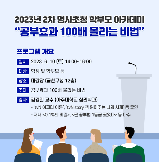 2023년 2차 명사초청 학부모 아카데미
 [공부효과 100배 올리는 비법] 

 □ 프로그램 개요
   • 일시 : 2023. 6. 10.(토) 14:00~16:00
   • 대상 : 학생 및 학부모 등
   • 장소 : 대강당 (금천구청 12층)
   • 주제 : 공부효과 100배 올리는 비법
   • 강사 : 김경일 교수 (아주대학교 심리학과)
     - ‘tvN 어쩌다 어른’, ‘tvN story 책 읽어주는 나의 서재’ 등 출연
     - 저서 <O.1%의 비밀>, <찐 공부법 1등급 찢었다> 등 다수