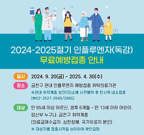<2024-2025절기 인플루엔자(독감) 무료예방접종 안내>
   ○ 일시: 2024. 9. 20(금) ~ 2025. 4. 30(수) 
   ○ 장소: 금천구 관내 인플루엔자 예방접종 위탁의료기관
          ※ 보건소에서는 접종하지 않습니다.
   ○ 대상: 만 65세 이상 어르신, 생후 6개월~만 13세 이하 어린이,                임신부 누구나, 금천구 취약계층(의료급여수급자, 심한장애,               국가유공자 본인) 
          ※ 대상자별 접종시작일 상이하여 확인요망