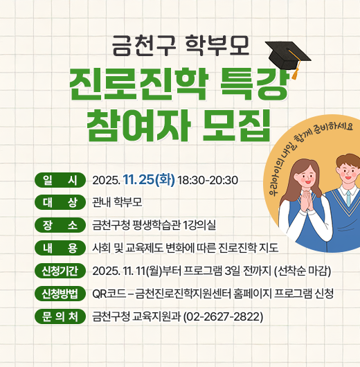 □ 프로그램 개요
   ○ 일시 : 2025. 11. 25(화) 18:30-20:30 
   ○ 대상 : 관내 학부모
   ○ 장소 : 금천구청 평생학습관 1강의실
   ○ 내용 : 사회 및 교육제도 변화에 따른 진로진학 지도
 □ 신청안내
   ○ 기간 : 2025. 11. 11(월)부터 프로그램 3일 전까지 (선착순 마감)
   ○ 방법 : QR코드 – 금천진로진학지원센터 홈페이지 프로그램 신청
 □ 문 의 처 : 금천구청 교육지원과(02-2627-2822)