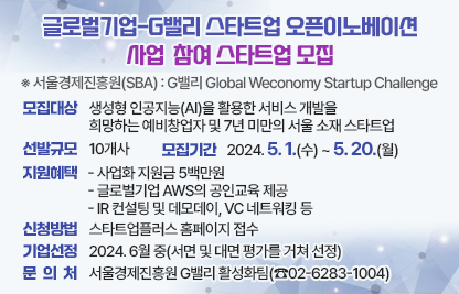 ❍ 사 업 명 : 글로벌기업-G밸리 스타트업 오픈이노베이션
  ※ 서울경제진흥원(SBA) 사업명: G밸리 Global Weconomy Startup Challenge
 ❍  모집대상 : 생성형 인공지능(AI)을 활용한 서비스 개발을 
               희망하는 예비창업자 및 7년 미만의 서울 소재 스타트업
 ❍ 선발규모 : 10개사
 ❍ 모집기간 : 2024. 5. 1.(수) ~ 5. 20.(월) 
 ❍ 지원혜택 
  - 사업화 지원금 5백만원
  - 글로벌기업 AWS의 공인교육 제공
  - IR 컨설팅 및 데모데이, VC 네트워킹 등  
 ❍ 신청방법 : 스타트업플러스 홈페이지 접수 
 ❍ 기업선정 : 2024. 6월 중(서면 및 대면 평가를 거쳐 선정)
 ❍ 문 의 처 : 서울경제진흥원 G밸리 활성화팀(☎02-6283-1004)
